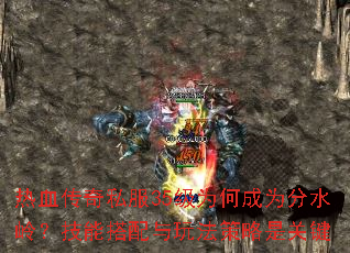 热血传奇私服35级为何成为分水岭?技能搭配与玩法策略是关键 热血传奇私服35级为何成为分水岭?技能搭配与玩法策略是关键